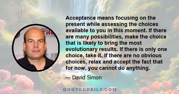 Acceptance means focusing on the present while assessing the choices available to you in this moment. If there are many possibilities, make the choice that is likely to bring the most evolutionary results. If there is