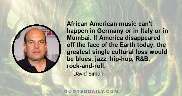 African American music can't happen in Germany or in Italy or in Mumbai. If America disappeared off the face of the Earth today, the greatest single cultural loss would be blues, jazz, hip-hop, R&B, rock-and-roll.