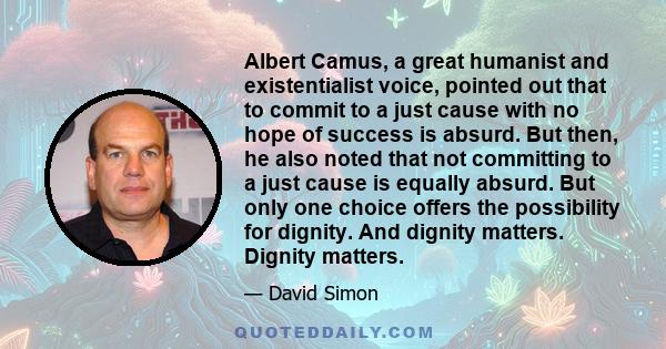 Albert Camus, a great humanist and existentialist voice, pointed out that to commit to a just cause with no hope of success is absurd. But then, he also noted that not committing to a just cause is equally absurd. But