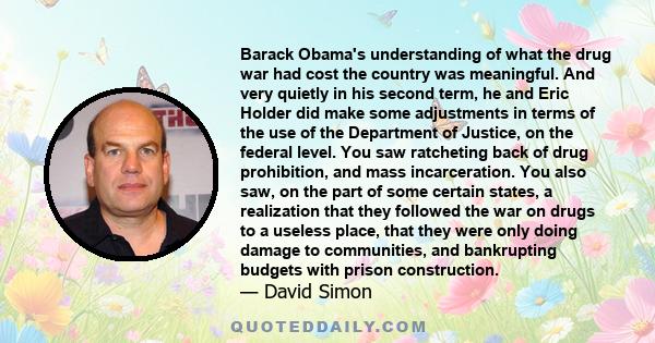 Barack Obama's understanding of what the drug war had cost the country was meaningful. And very quietly in his second term, he and Eric Holder did make some adjustments in terms of the use of the Department of Justice,