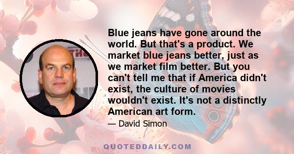 Blue jeans have gone around the world. But that's a product. We market blue jeans better, just as we market film better. But you can't tell me that if America didn't exist, the culture of movies wouldn't exist. It's not 