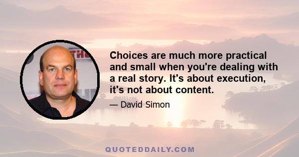 Choices are much more practical and small when you're dealing with a real story. It's about execution, it's not about content.