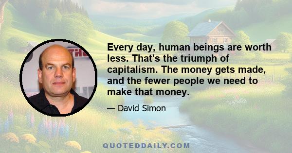 Every day, human beings are worth less. That's the triumph of capitalism. The money gets made, and the fewer people we need to make that money.