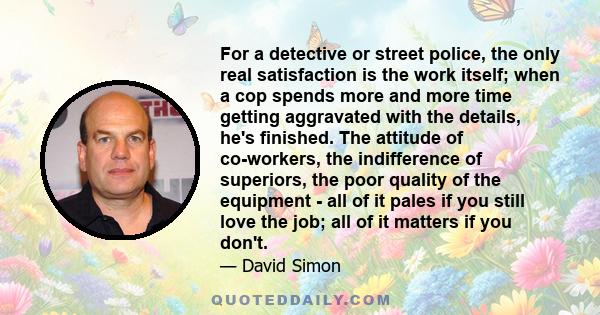 For a detective or street police, the only real satisfaction is the work itself; when a cop spends more and more time getting aggravated with the details, he's finished. The attitude of co-workers, the indifference of