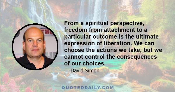 From a spiritual perspective, freedom from attachment to a particular outcome is the ultimate expression of liberation. We can choose the actions we take, but we cannot control the consequences of our choices.