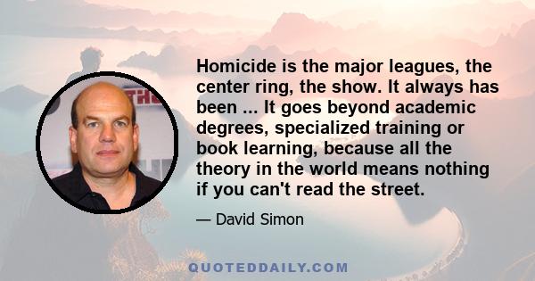 Homicide is the major leagues, the center ring, the show. It always has been ... It goes beyond academic degrees, specialized training or book learning, because all the theory in the world means nothing if you can't