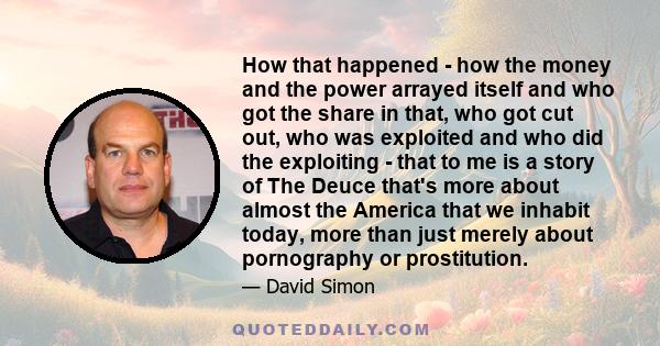 How that happened - how the money and the power arrayed itself and who got the share in that, who got cut out, who was exploited and who did the exploiting - that to me is a story of The Deuce that's more about almost