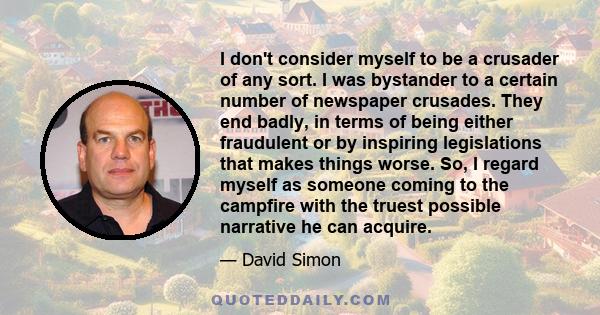 I don't consider myself to be a crusader of any sort. I was bystander to a certain number of newspaper crusades. They end badly, in terms of being either fraudulent or by inspiring legislations that makes things worse.