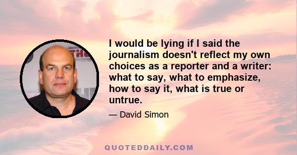 I would be lying if I said the journalism doesn't reflect my own choices as a reporter and a writer: what to say, what to emphasize, how to say it, what is true or untrue.