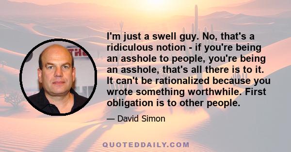 I'm just a swell guy. No, that's a ridiculous notion - if you're being an asshole to people, you're being an asshole, that's all there is to it. It can't be rationalized because you wrote something worthwhile. First