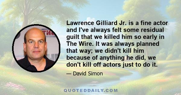 Lawrence Gilliard Jr. is a fine actor and I've always felt some residual guilt that we killed him so early in The Wire. It was always planned that way; we didn't kill him because of anything he did, we don't kill off