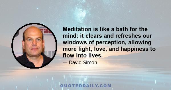 Meditation is like a bath for the mind; it clears and refreshes our windows of perception, allowing more light, love, and happiness to flow into lives.