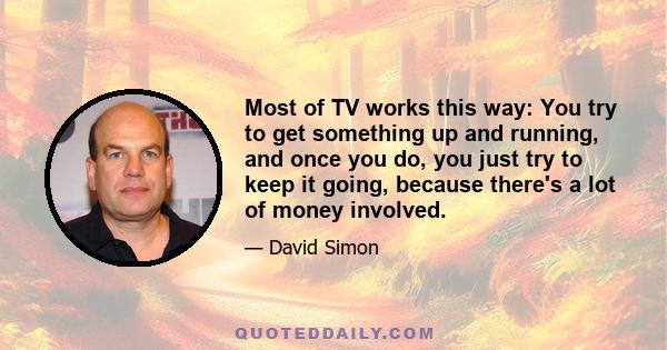 Most of TV works this way: You try to get something up and running, and once you do, you just try to keep it going, because there's a lot of money involved.