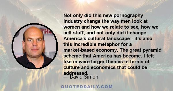 Not only did this new pornography industry change the way men look at women and how we relate to sex, how we sell stuff, and not only did it change America's cultural landscape - it's also this incredible metaphor for a 