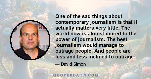 One of the sad things about contemporary journalism is that it actually matters very little. The world now is almost inured to the power of journalism. The best journalism would manage to outrage people. And people are