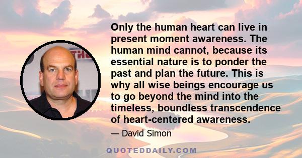 Only the human heart can live in present moment awareness. The human mind cannot, because its essential nature is to ponder the past and plan the future. This is why all wise beings encourage us to go beyond the mind