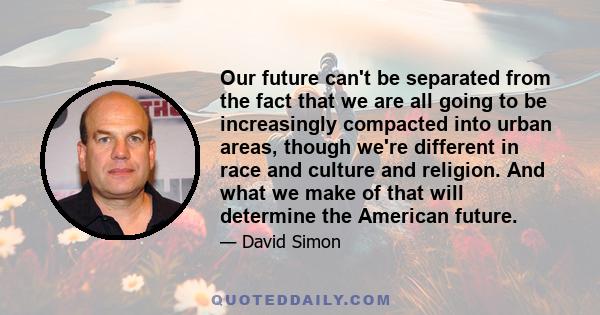 Our future can't be separated from the fact that we are all going to be increasingly compacted into urban areas, though we're different in race and culture and religion. And what we make of that will determine the