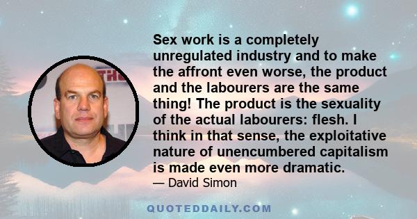 Sex work is a completely unregulated industry and to make the affront even worse, the product and the labourers are the same thing! The product is the sexuality of the actual labourers: flesh. I think in that sense, the 