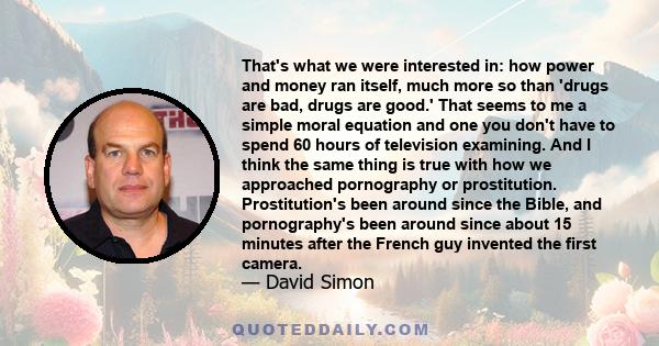That's what we were interested in: how power and money ran itself, much more so than 'drugs are bad, drugs are good.' That seems to me a simple moral equation and one you don't have to spend 60 hours of television