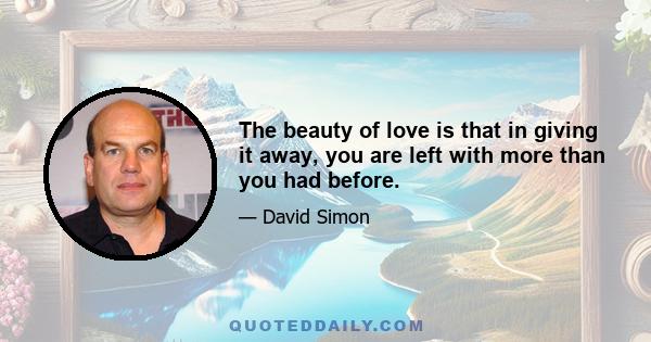 The beauty of love is that in giving it away, you are left with more than you had before.