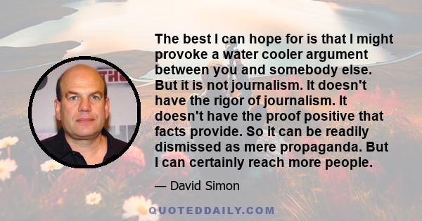 The best I can hope for is that I might provoke a water cooler argument between you and somebody else. But it is not journalism. It doesn't have the rigor of journalism. It doesn't have the proof positive that facts