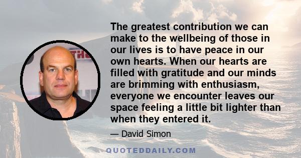 The greatest contribution we can make to the wellbeing of those in our lives is to have peace in our own hearts. When our hearts are filled with gratitude and our minds are brimming with enthusiasm, everyone we