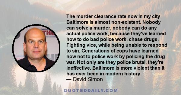 The murder clearance rate now in my city Baltimore is almost non-existent. Nobody can solve a murder, nobody can do any actual police work, because they've learned how to do bad police work, chase drugs. Fighting vice,