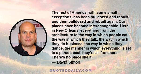 The rest of America, with some small exceptions, has been bulldozed and rebuilt and then bulldozed and rebuilt again. Our places have become interchangeable. Here in New Orleans, everything from the architecture to the