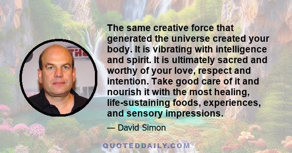 The same creative force that generated the universe created your body. It is vibrating with intelligence and spirit. It is ultimately sacred and worthy of your love, respect and intention. Take good care of it and