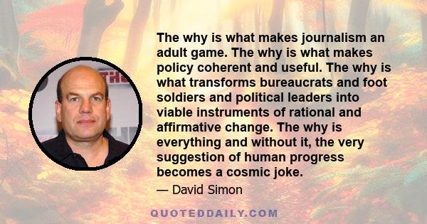 The why is what makes journalism an adult game. The why is what makes policy coherent and useful. The why is what transforms bureaucrats and foot soldiers and political leaders into viable instruments of rational and