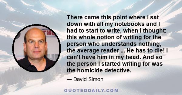 There came this point where I sat down with all my notebooks and I had to start to write, when I thought: this whole notion of writing for the person who understands nothing, the average reader ... He has to die! I