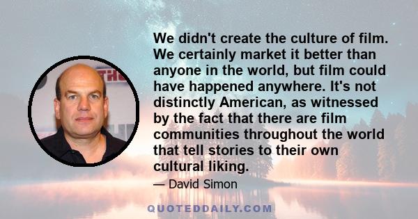 We didn't create the culture of film. We certainly market it better than anyone in the world, but film could have happened anywhere. It's not distinctly American, as witnessed by the fact that there are film communities 