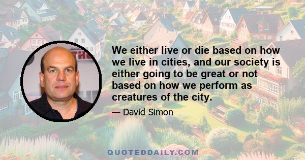 We either live or die based on how we live in cities, and our society is either going to be great or not based on how we perform as creatures of the city.