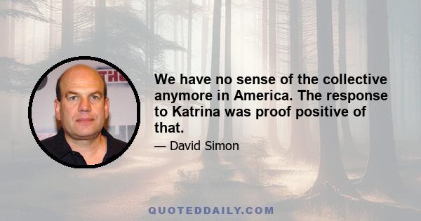 We have no sense of the collective anymore in America. The response to Katrina was proof positive of that.