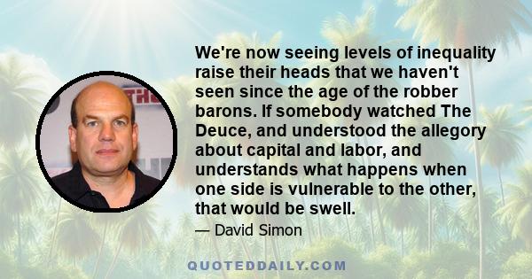 We're now seeing levels of inequality raise their heads that we haven't seen since the age of the robber barons. If somebody watched The Deuce, and understood the allegory about capital and labor, and understands what