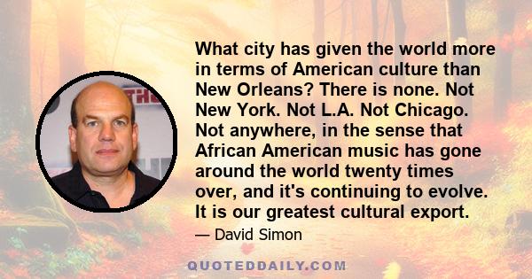 What city has given the world more in terms of American culture than New Orleans? There is none. Not New York. Not L.A. Not Chicago. Not anywhere, in the sense that African American music has gone around the world