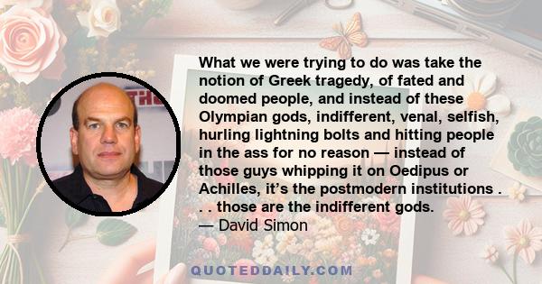 What we were trying to do was take the notion of Greek tragedy, of fated and doomed people, and instead of these Olympian gods, indifferent, venal, selfish, hurling lightning bolts and hitting people in the ass for no