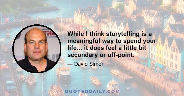 While I think storytelling is a meaningful way to spend your life... it does feel a little bit secondary or off-point.