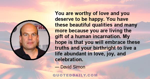 You are worthy of love and you deserve to be happy. You have these beautiful qualities and many more because you are living the gift of a human incarnation. My hope is that you will embrace these truths and your