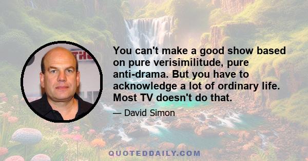 You can't make a good show based on pure verisimilitude, pure anti-drama. But you have to acknowledge a lot of ordinary life. Most TV doesn't do that.