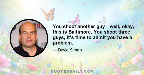 You shoot another guy—well, okay, this is Baltimore. You shoot three guys, it’s time to admit you have a problem.