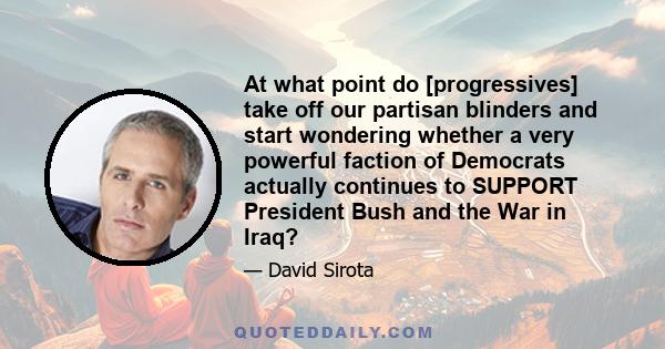 At what point do [progressives] take off our partisan blinders and start wondering whether a very powerful faction of Democrats actually continues to SUPPORT President Bush and the War in Iraq?