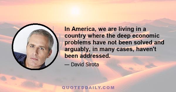 In America, we are living in a country where the deep economic problems have not been solved and arguably, in many cases, haven't been addressed.