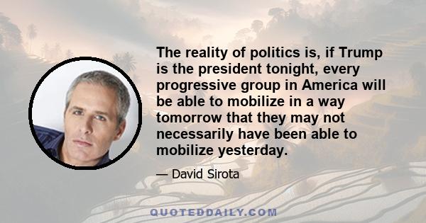 The reality of politics is, if Trump is the president tonight, every progressive group in America will be able to mobilize in a way tomorrow that they may not necessarily have been able to mobilize yesterday.