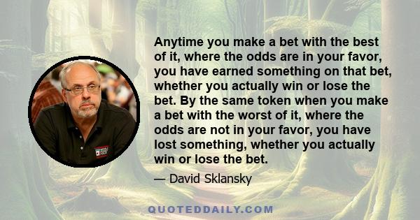 Anytime you make a bet with the best of it, where the odds are in your favor, you have earned something on that bet, whether you actually win or lose the bet. By the same token when you make a bet with the worst of it,