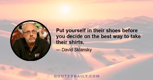 Put yourself in their shoes before you decide on the best way to take their shirts.