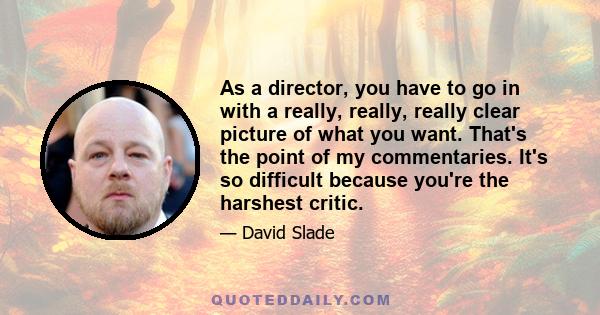 As a director, you have to go in with a really, really, really clear picture of what you want. That's the point of my commentaries. It's so difficult because you're the harshest critic.