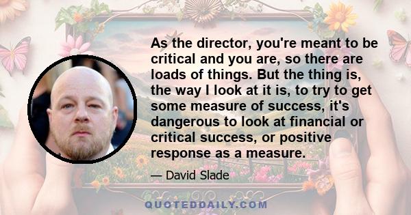 As the director, you're meant to be critical and you are, so there are loads of things. But the thing is, the way I look at it is, to try to get some measure of success, it's dangerous to look at financial or critical