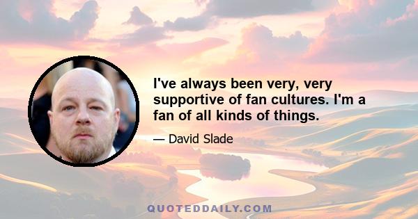 I've always been very, very supportive of fan cultures. I'm a fan of all kinds of things.