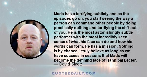 Mads has a terrifying subtlety and as the episodes go on, you start seeing the way a person can command other people by doing practically nothing and terrifying the sh*t out of you. He is the most astonishingly subtle